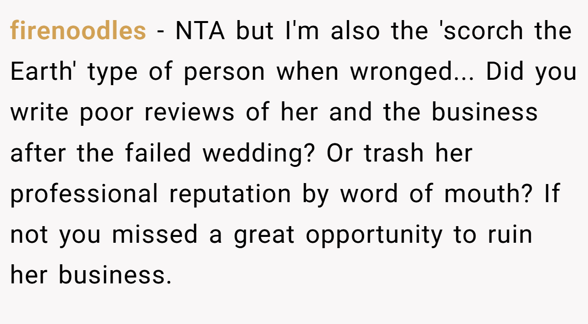 firenoodles − NTA but I'm also the 'scorch the Earth' type of person when wronged... Did you write poor reviews of her and the business after the failed wedding? Or trash her professional reputation by word of mouth? If not you missed a great opportunity to ruin her business.