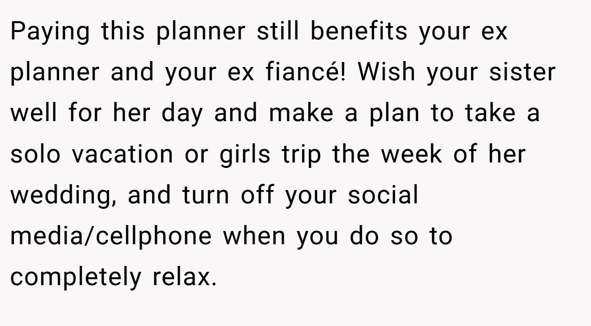 Paying this planner still benefits your ex planner and your ex fiancé! Wish your sister well for her day and make a plan to take a solo vacation or girls trip the week of her wedding, and turn off your social media/cellphone when you do so to completely relax.