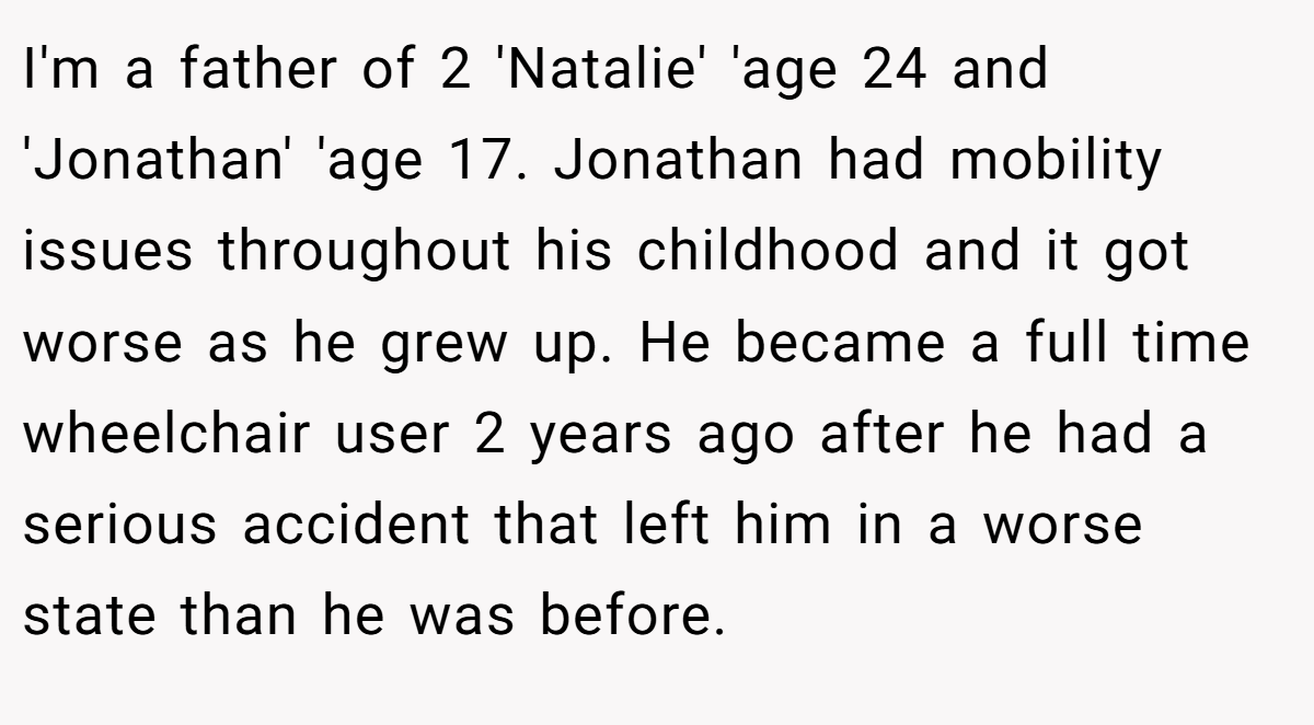 I'm a father of 2 'Natalie' 'age 24 and 'Jonathan' 'age 17. Jonathan had mobility issues throughout his childhood and it got worse as he grew up. He became a full time wheelchair user 2 years ago after he had a serious accident that left him in a worse state than he was before.