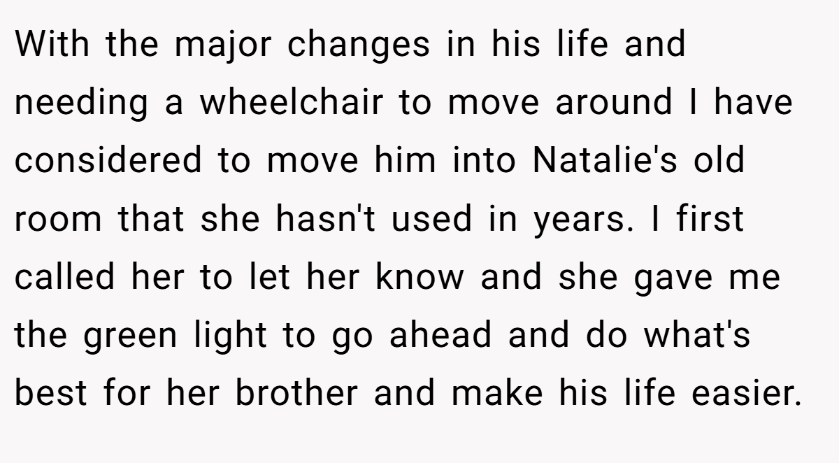 With the major changes in his life and needing a wheelchair to move around I have considered to move him into Natalie's old room that she hasn't used in years. I first called her to let her know and she gave me the green light to go ahead and do what's best for her brother and make his life easier.