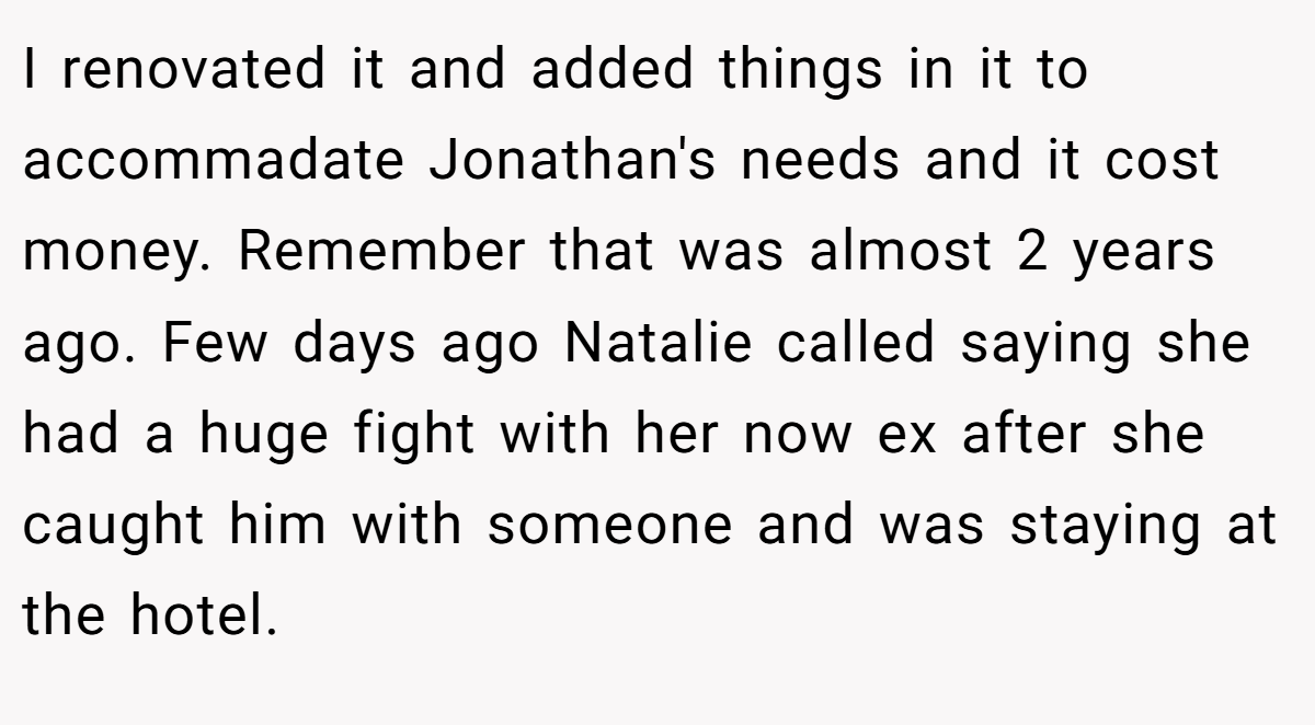 I renovated it and added things in it to accommadate Jonathan's needs and it cost money. Remember that was almost 2 years ago. Few days ago Natalie called saying she had a huge fight with her now ex after she caught him with someone and was staying at the hotel.