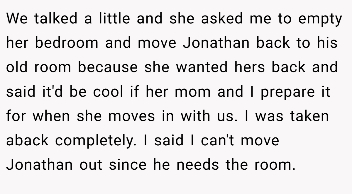 We talked a little and she asked me to empty her bedroom and move Jonathan back to his old room because she wanted hers back and said it'd be cool if her mom and I prepare it for when she moves in with us. I was taken aback completely. I said I can't move Jonathan out since he needs the room.