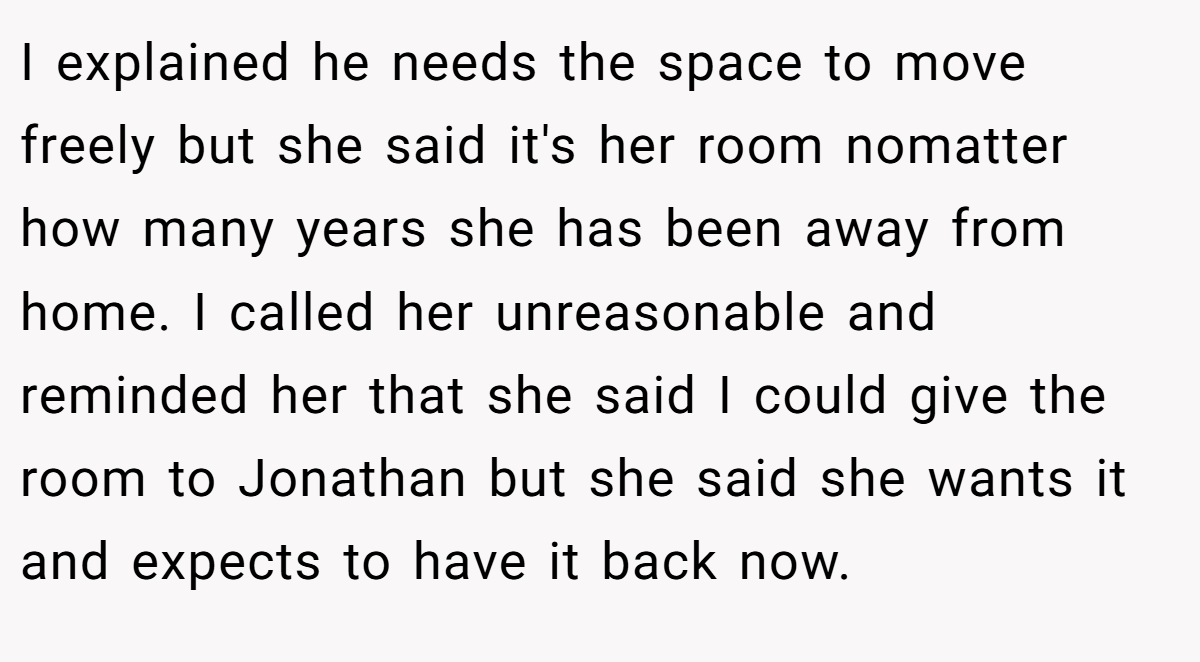 I explained he needs the space to move freely but she said it's her room nomatter how many years she has been away from home. I called her unreasonable and reminded her that she said I could give the room to Jonathan but she said she wants it and expects to have it back now.
