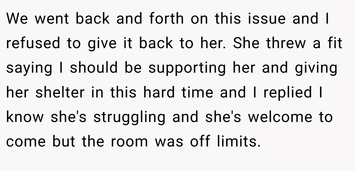We went back and forth on this issue and I refused to give it back to her. She threw a fit saying I should be supporting her and giving her shelter in this hard time and I replied I know she's struggling and she's welcome to come but the room was off limits.