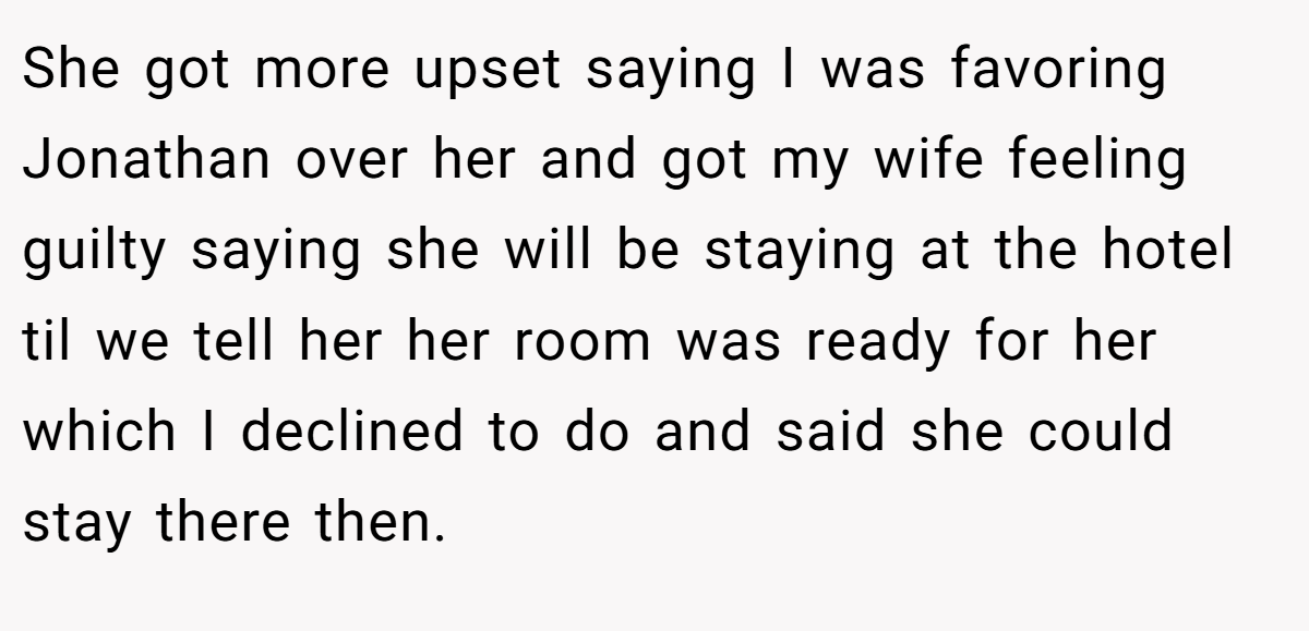 She got more upset saying I was favoring Jonathan over her and got my wife feeling guilty saying she will be staying at the hotel til we tell her her room was ready for her which I declined to do and said she could stay there then.