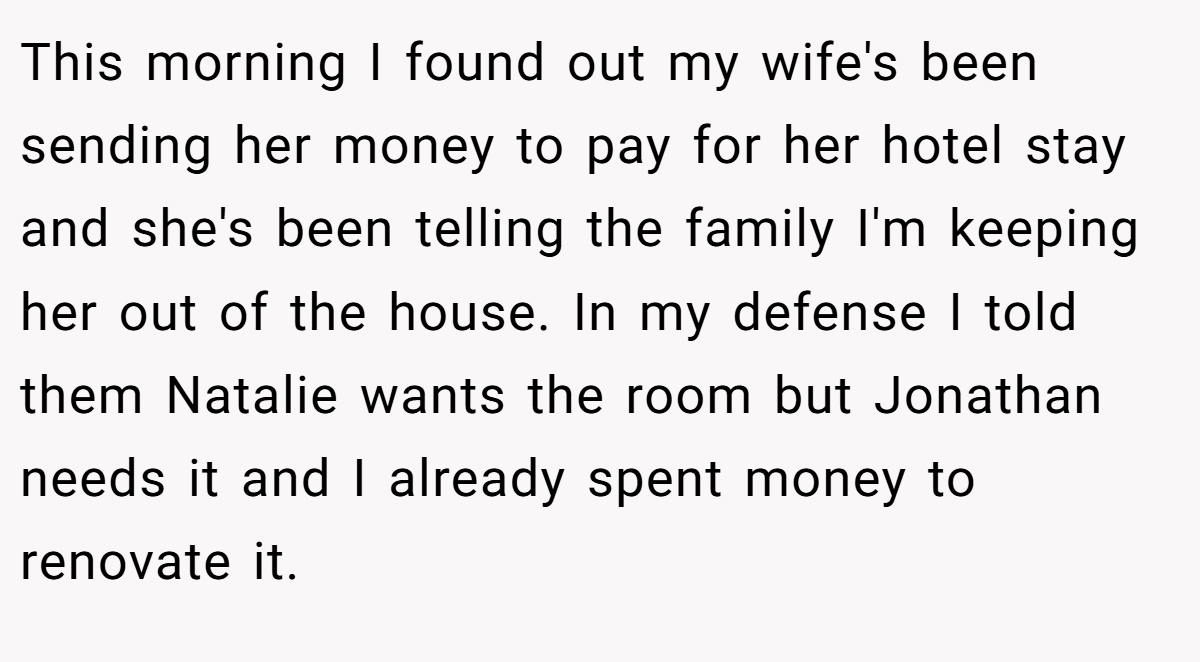 This morning I found out my wife's been sending her money to pay for her hotel stay and she's been telling the family I'm keeping her out of the house. In my defense I told them Natalie wants the room but Jonathan needs it and I already spent money to renovate it.