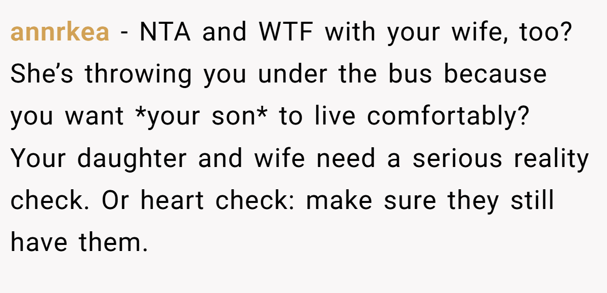 annrkea − NTA and WTF with your wife, too? She’s throwing you under the bus because you want *your son* to live comfortably? Your daughter and wife need a serious reality check. Or heart check: make sure they still have them.