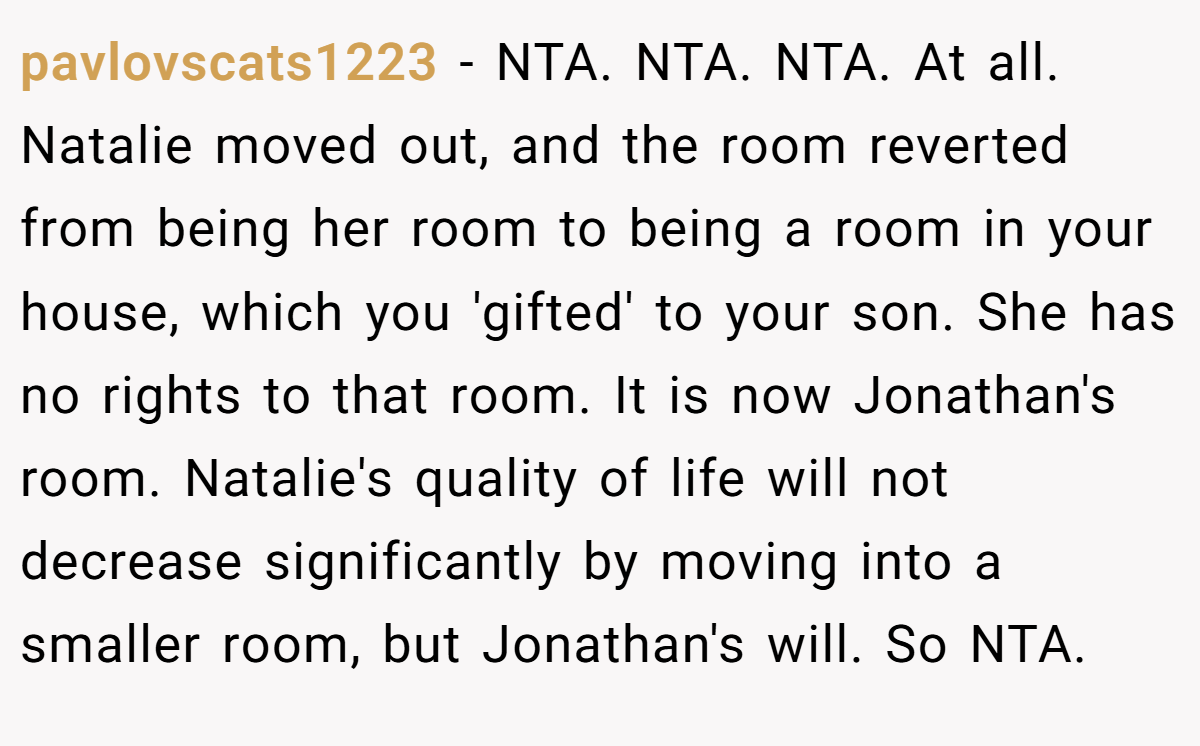 pavlovscats1223 − NTA. NTA. NTA. At all. Natalie moved out, and the room reverted from being her room to being a room in your house, which you 'gifted' to your son. She has no rights to that room. It is now Jonathan's room. Natalie's quality of life will not decrease significantly by moving into a smaller room, but Jonathan's will. So NTA.