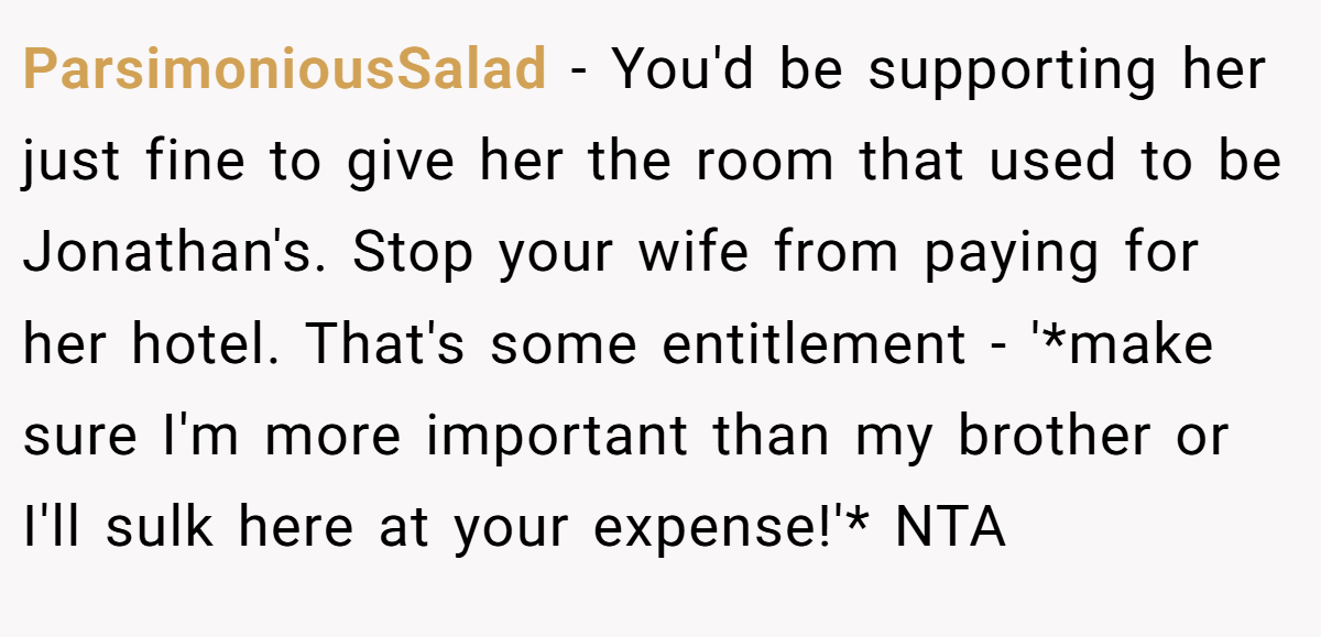 ParsimoniousSalad − You'd be supporting her just fine to give her the room that used to be Jonathan's. Stop your wife from paying for her hotel. That's some entitlement - '*make sure I'm more important than my brother or I'll sulk here at your expense!'* NTA