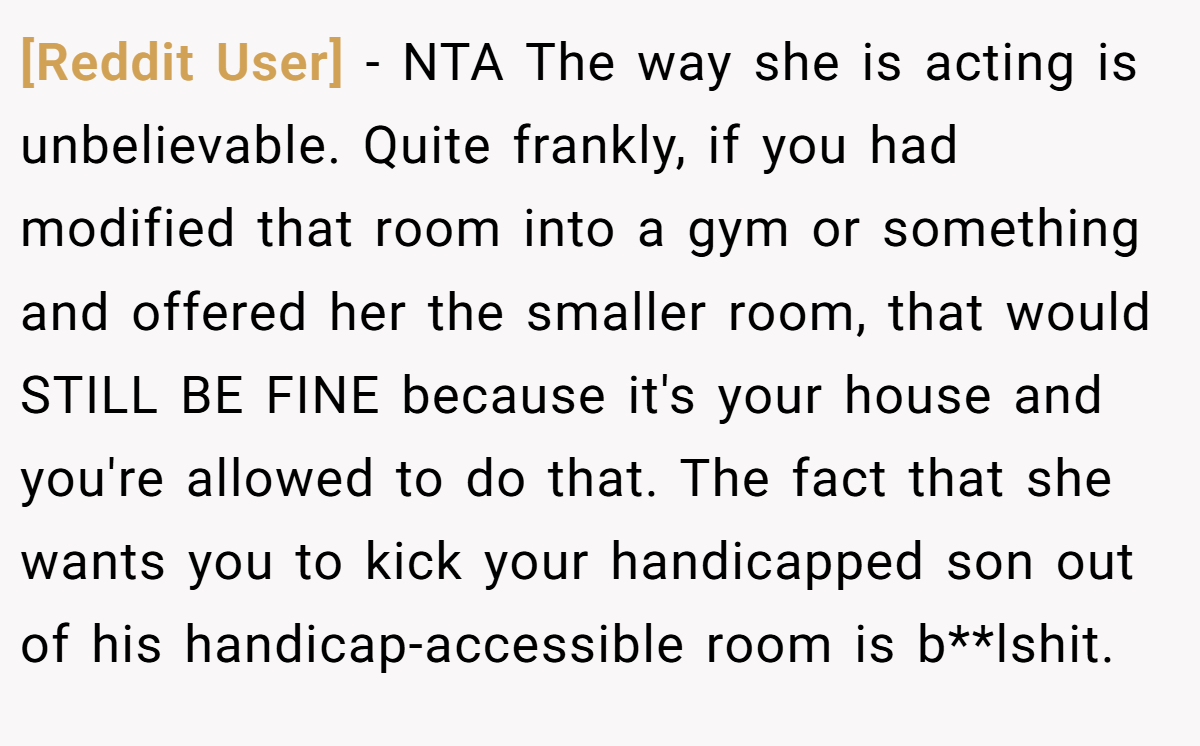 [Reddit User] − NTA The way she is acting is unbelievable. Quite frankly, if you had modified that room into a gym or something and offered her the smaller room, that would STILL BE FINE because it's your house and you're allowed to do that. The fact that she wants you to kick your handicapped son out of his handicap-accessible room is b**lshit.