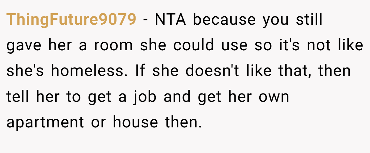ThingFuture9079 − NTA because you still gave her a room she could use so it's not like she's homeless. If she doesn't like that, then tell her to get a job and get her own apartment or house then.
