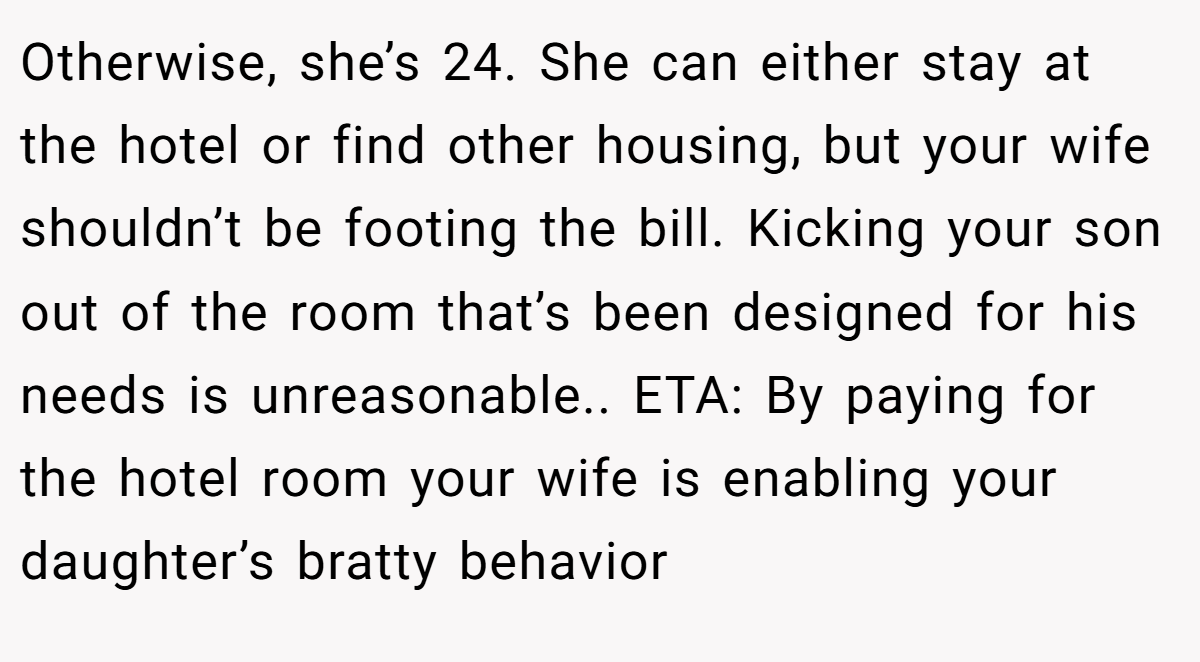 Otherwise, she’s 24. She can either stay at the hotel or find other housing, but your wife shouldn’t be footing the bill. Kicking your son out of the room that’s been designed for his needs is unreasonable.. ETA: By paying for the hotel room your wife is enabling your daughter’s bratty behavior