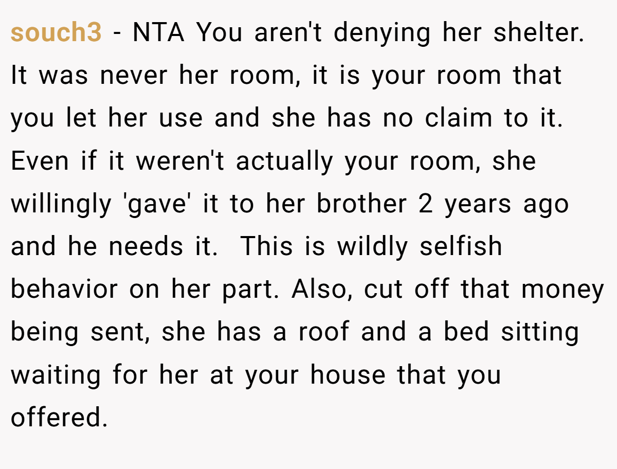 souch3 − NTA You aren't denying her shelter. It was never her room, it is your room that you let her use and she has no claim to it. Even if it weren't actually your room, she willingly 'gave' it to her brother 2 years ago and he needs it.  This is wildly selfish behavior on her part. Also, cut off that money being sent, she has a roof and a bed sitting waiting for her at your house that you offered.