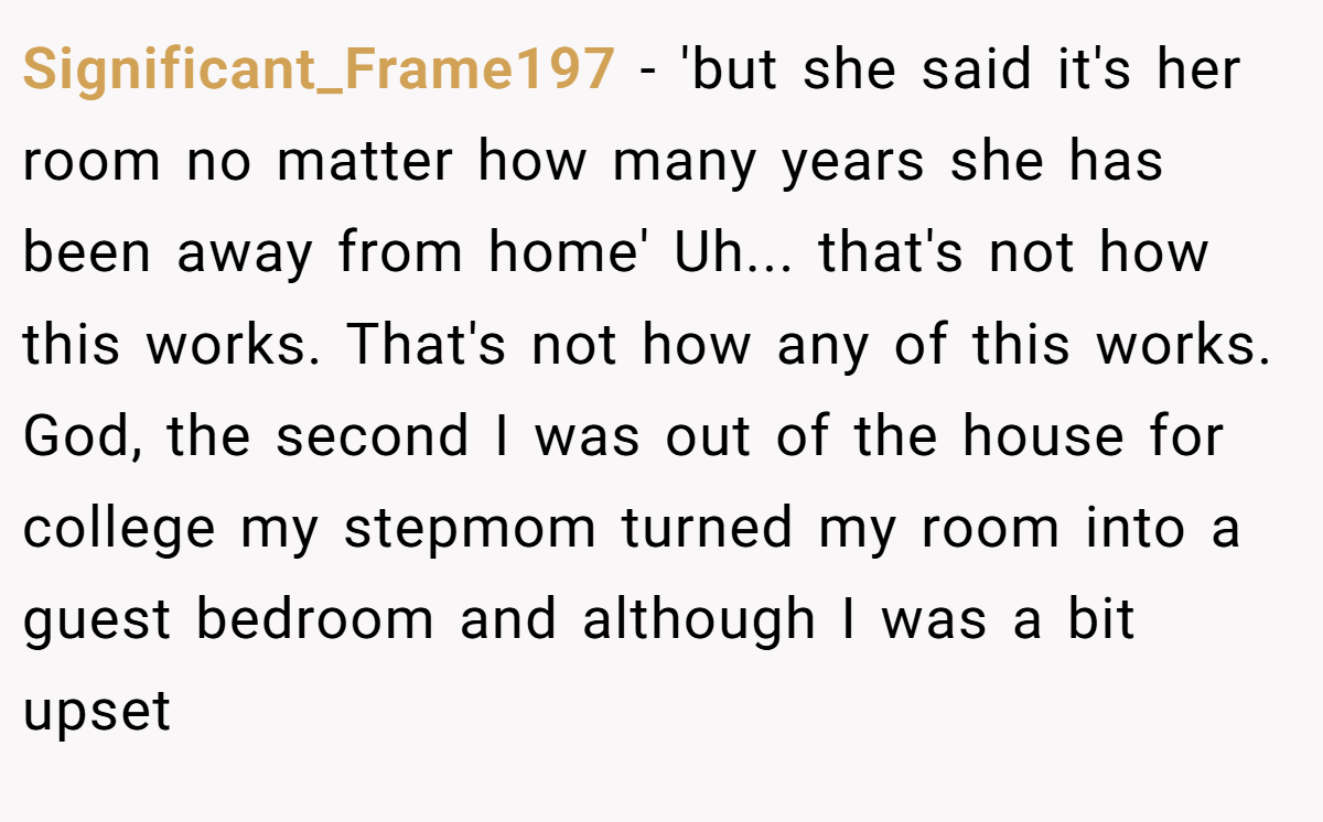 Significant_Frame197 − 'but she said it's her room no matter how many years she has been away from home' Uh... that's not how this works. That's not how any of this works. God, the second I was out of the house for college my stepmom turned my room into a guest bedroom and although I was a bit upset