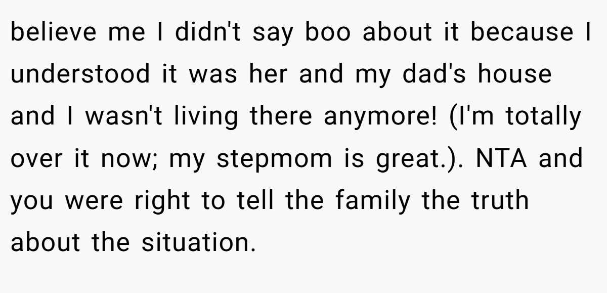 believe me I didn't say boo about it because I understood it was her and my dad's house and I wasn't living there anymore! (I'm totally over it now; my stepmom is great.). NTA and you were right to tell the family the truth about the situation.