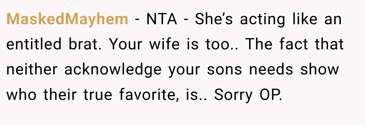 MaskedMayhem − NTA - She’s acting like an entitled brat. Your wife is too.. The fact that neither acknowledge your sons needs show who their true favorite, is.. Sorry OP.