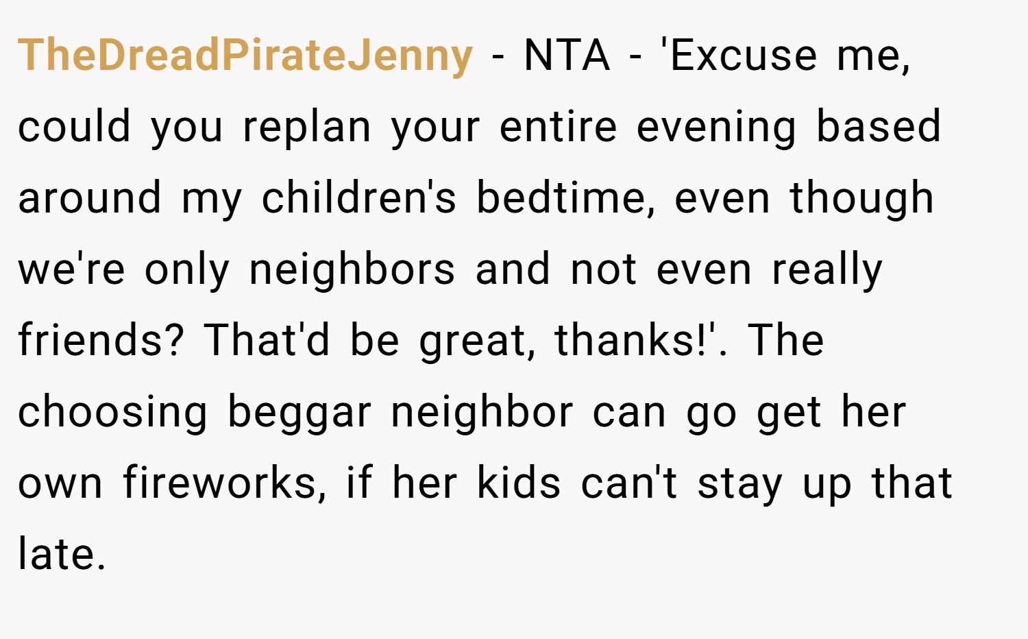 TheDreadPirateJenny − NTA - 'Excuse me, could you replan your entire evening based around my children's bedtime, even though we're only neighbors and not even really friends? That'd be great, thanks!'. The choosing beggar neighbor can go get her own fireworks, if her kids can't stay up that late.