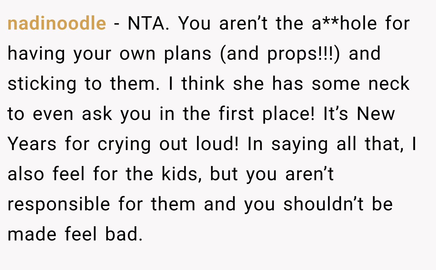 nadinoodle − NTA. You aren’t the a**hole for having your own plans (and props!!!) and sticking to them. I think she has some neck to even ask you in the first place! It’s New Years for crying out loud! In saying all that, I also feel for the kids, but you aren’t responsible for them and you shouldn’t be made feel bad.