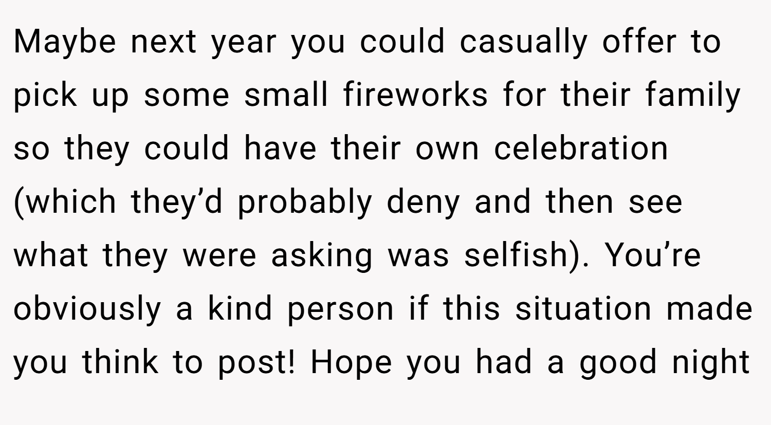 Maybe next year you could casually offer to pick up some small fireworks for their family so they could have their own celebration (which they’d probably deny and then see what they were asking was selfish). You’re obviously a kind person if this situation made you think to post! Hope you had a good night