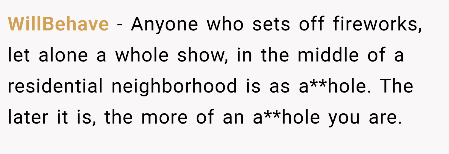 WillBehave − Anyone who sets off fireworks, let alone a whole show, in the middle of a residential neighborhood is as a**hole. The later it is, the more of an a**hole you are.