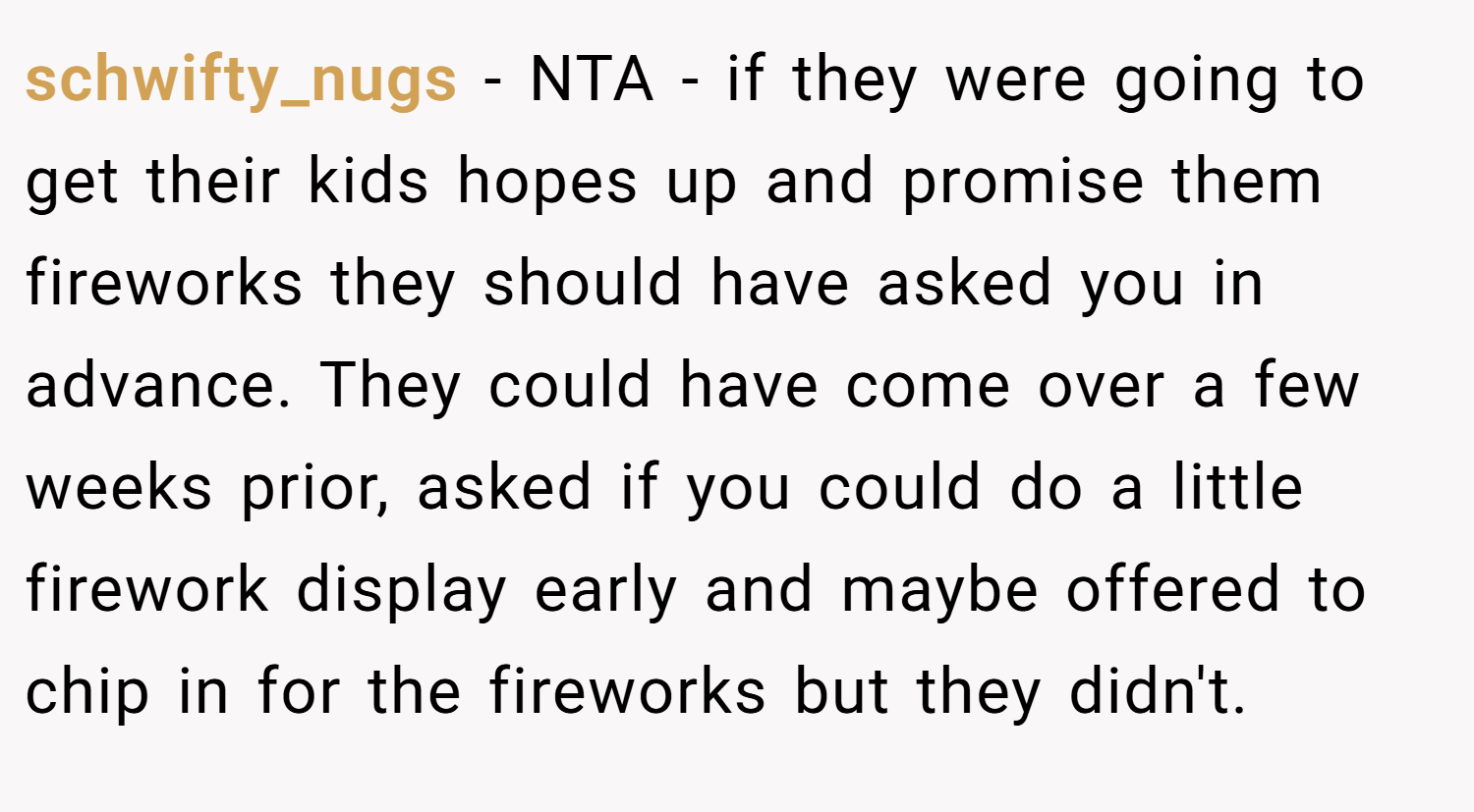 schwifty_nugs − NTA - if they were going to get their kids hopes up and promise them fireworks they should have asked you in advance. They could have come over a few weeks prior, asked if you could do a little firework display early and maybe offered to chip in for the fireworks but they didn't.