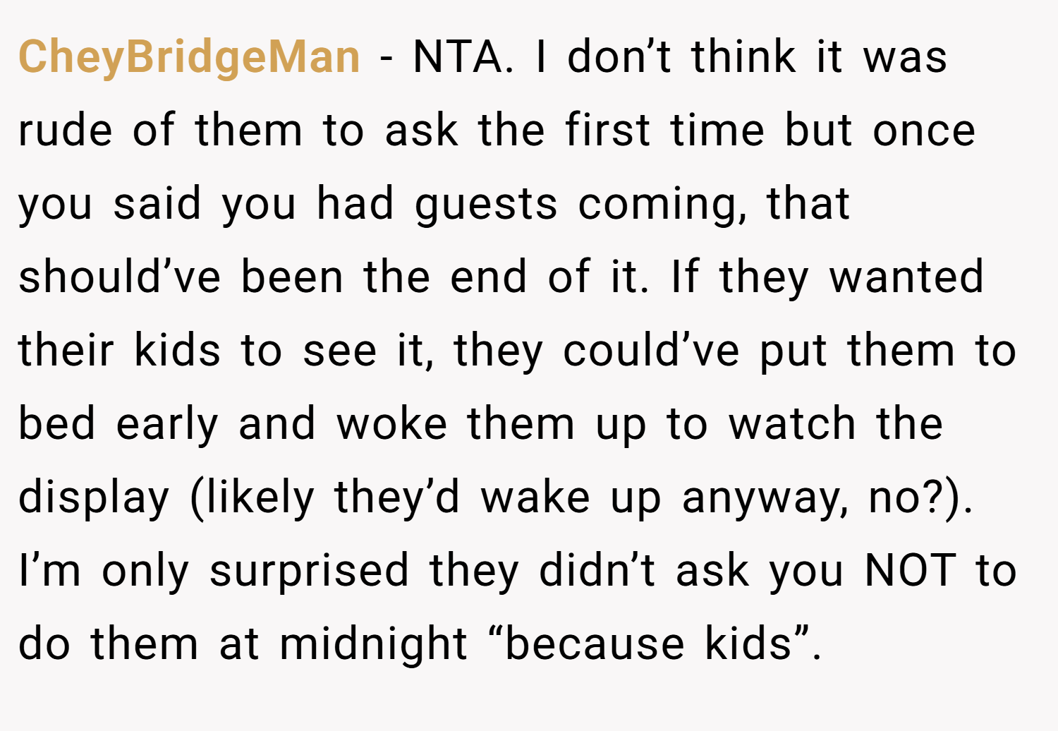 CheyBridgeMan − NTA. I don’t think it was rude of them to ask the first time but once you said you had guests coming, that should’ve been the end of it. If they wanted their kids to see it, they could’ve put them to bed early and woke them up to watch the display (likely they’d wake up anyway, no?). I’m only surprised they didn’t ask you NOT to do them at midnight “because kids”.