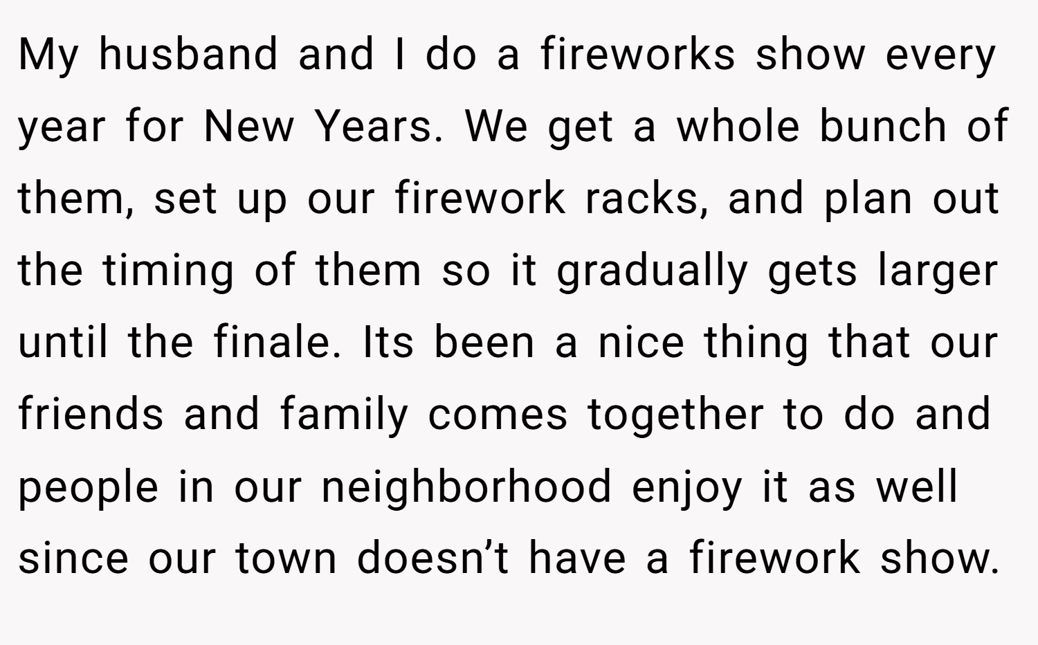 My husband and I do a fireworks show every year for New Years. We get a whole bunch of them, set up our firework racks, and plan out the timing of them so it gradually gets larger until the finale. Its been a nice thing that our friends and family comes together to do and people in our neighborhood enjoy it as well since our town doesn’t have a firework show.