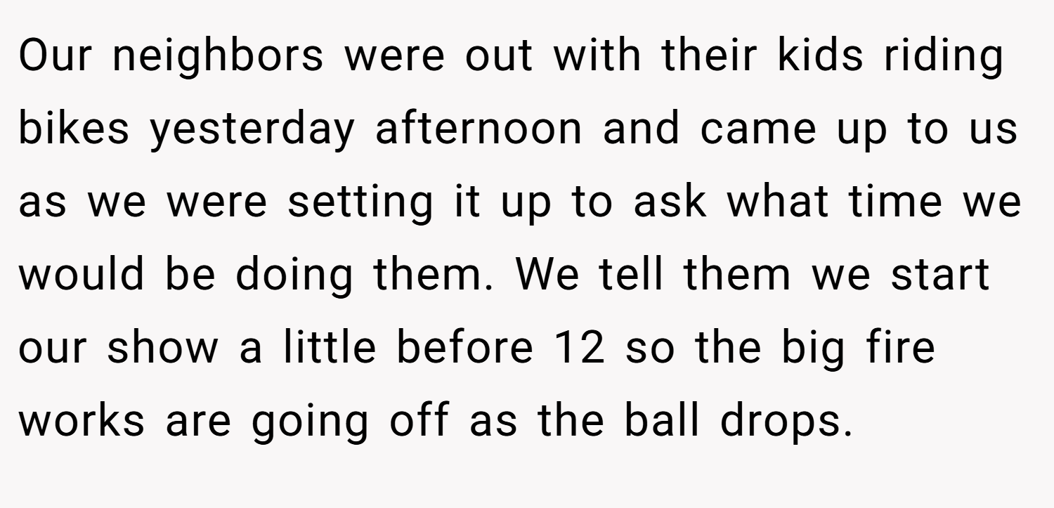 Our neighbors were out with their kids riding bikes yesterday afternoon and came up to us as we were setting it up to ask what time we would be doing them. We tell them we start our show a little before 12 so the big fire works are going off as the ball drops.