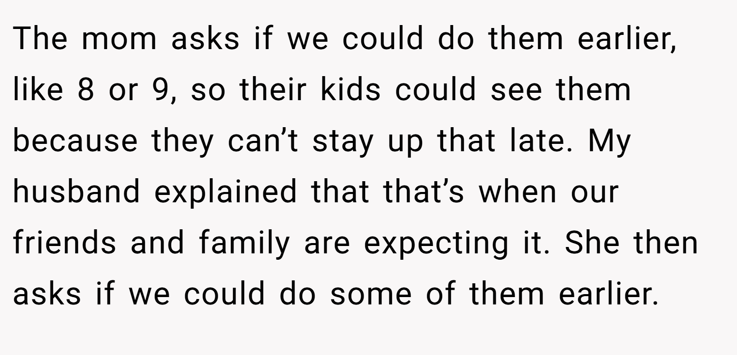 The mom asks if we could do them earlier, like 8 or 9, so their kids could see them because they can’t stay up that late. My husband explained that that’s when our friends and family are expecting it. She then asks if we could do some of them earlier.
