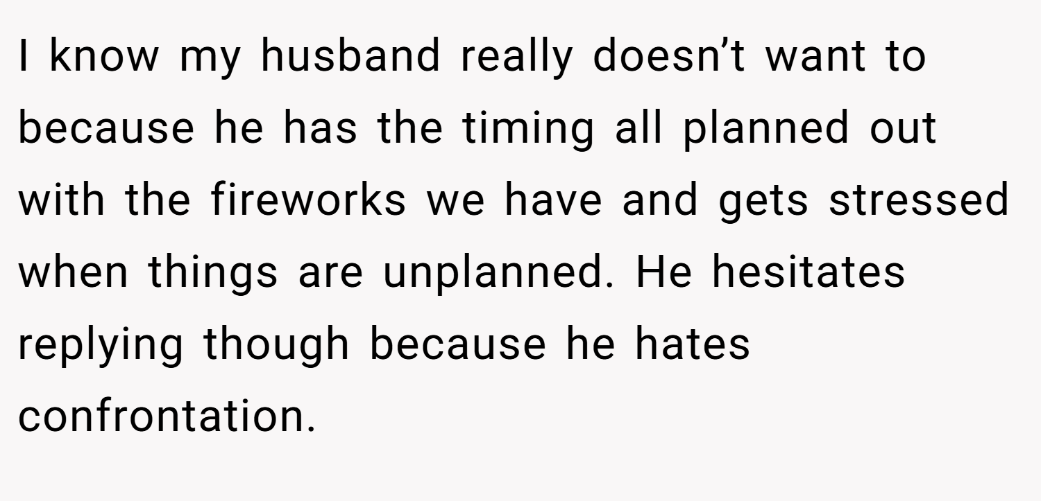 I know my husband really doesn’t want to because he has the timing all planned out with the fireworks we have and gets stressed when things are unplanned. He hesitates replying though because he hates confrontation.