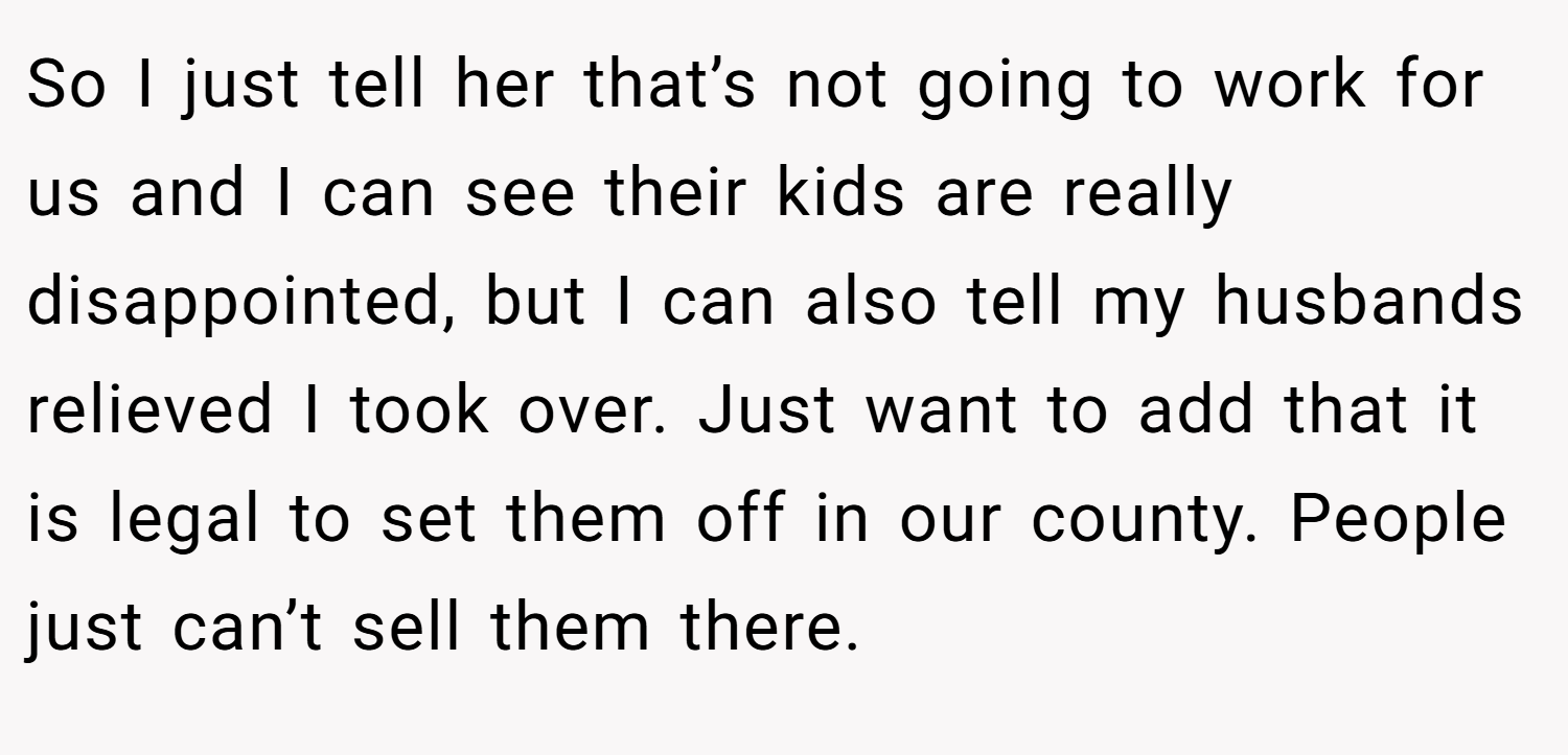 So I just tell her that’s not going to work for us and I can see their kids are really disappointed, but I can also tell my husbands relieved I took over. Just want to add that it is legal to set them off in our county. People just can’t sell them there.