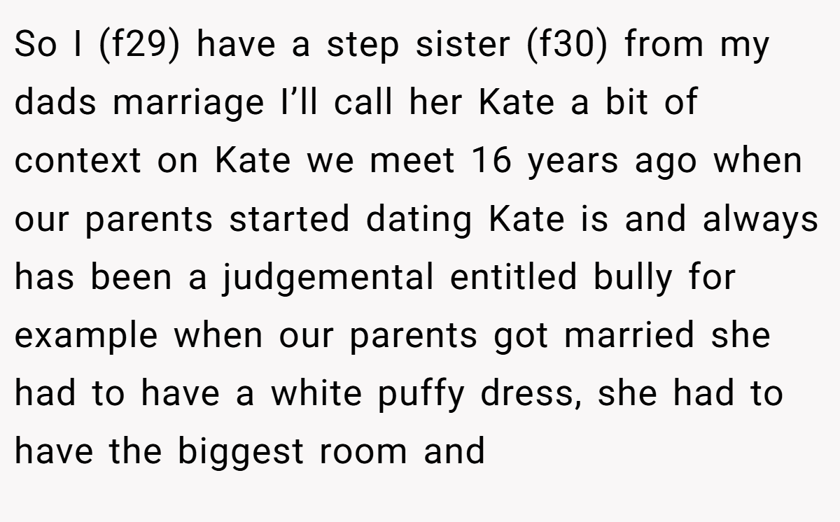 So I (f29) have a step sister (f30) from my dads marriage I’ll call her Kate a bit of context on Kate we meet 16 years ago when our parents started dating Kate is and always has been a judgemental entitled bully for example when our parents got married she had to have a white puffy dress, she had to have the biggest room and