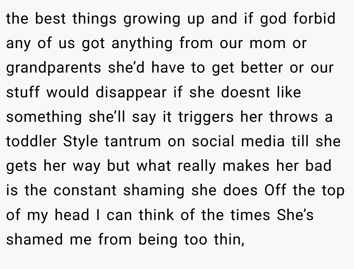 the best things growing up and if god forbid any of us got anything from our mom or grandparents she’d have to get better or our stuff would disappear if she doesnt like something she’ll say it triggers her throws a toddler Style tantrum on social media till she gets her way but what really makes her bad is the constant shaming she does Off the top of my head I can think of the times She’s shamed me from being too thin,
