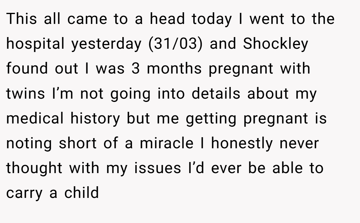 This all came to a head today I went to the hospital yesterday (31/03) and Shockley found out I was 3 months pregnant with twins I’m not going into details about my medical history but me getting pregnant is noting short of a miracle I honestly never thought with my issues I’d ever be able to carry a child