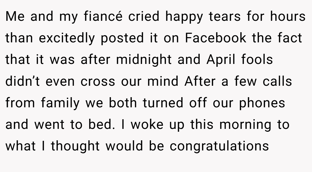 Me and my fiancé cried happy tears for hours than excitedly posted it on Facebook the fact that it was after midnight and April fools didn’t even cross our mind After a few calls from family we both turned off our phones and went to bed. I woke up this morning to what I thought would be congratulations