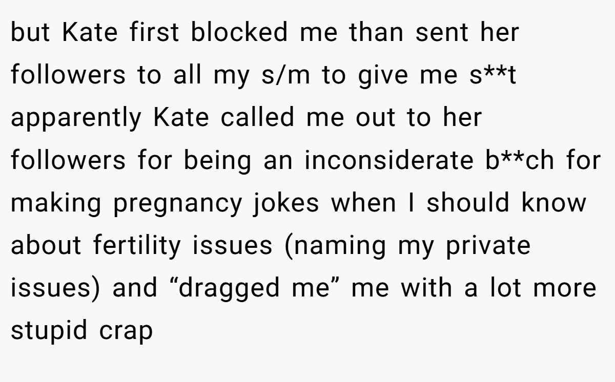 but Kate first blocked me than sent her followers to all my s/m to give me s**t apparently Kate called me out to her followers for being an inconsiderate b**ch for making pregnancy jokes when I should know about fertility issues (naming my private issues) and “dragged me” me with a lot more stupid crap