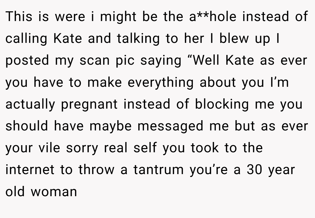 This is were i might be the a**hole instead of calling Kate and talking to her I blew up I posted my scan pic saying “Well Kate as ever you have to make everything about you I’m actually pregnant instead of blocking me you should have maybe messaged me but as ever your vile sorry real self you took to the internet to throw a tantrum you’re a 30 year old woman