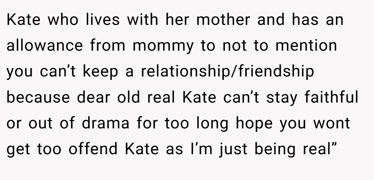 Kate who lives with her mother and has an allowance from mommy to not to mention you can’t keep a relationship/friendship because dear old real Kate can’t stay faithful or out of drama for too long hope you wont get too offend Kate as I’m just being real”