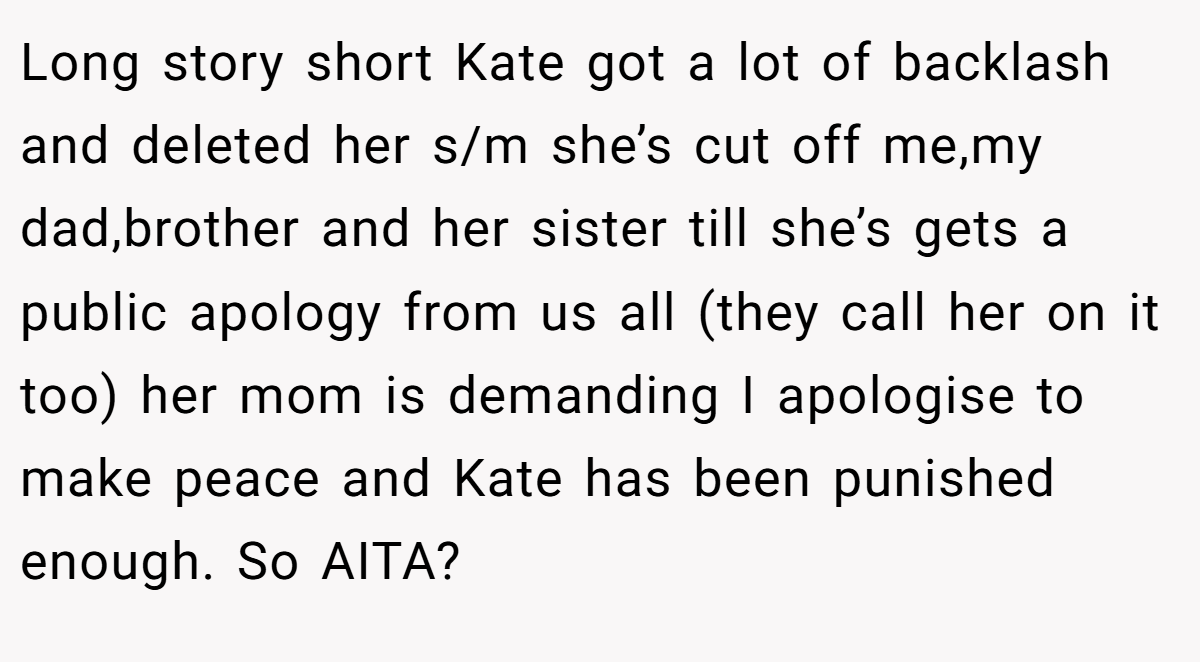 Long story short Kate got a lot of backlash and deleted her s/m she’s cut off me,my dad,brother and her sister till she’s gets a public apology from us all (they call her on it too) her mom is demanding I apologise to make peace and Kate has been punished enough. So AITA?