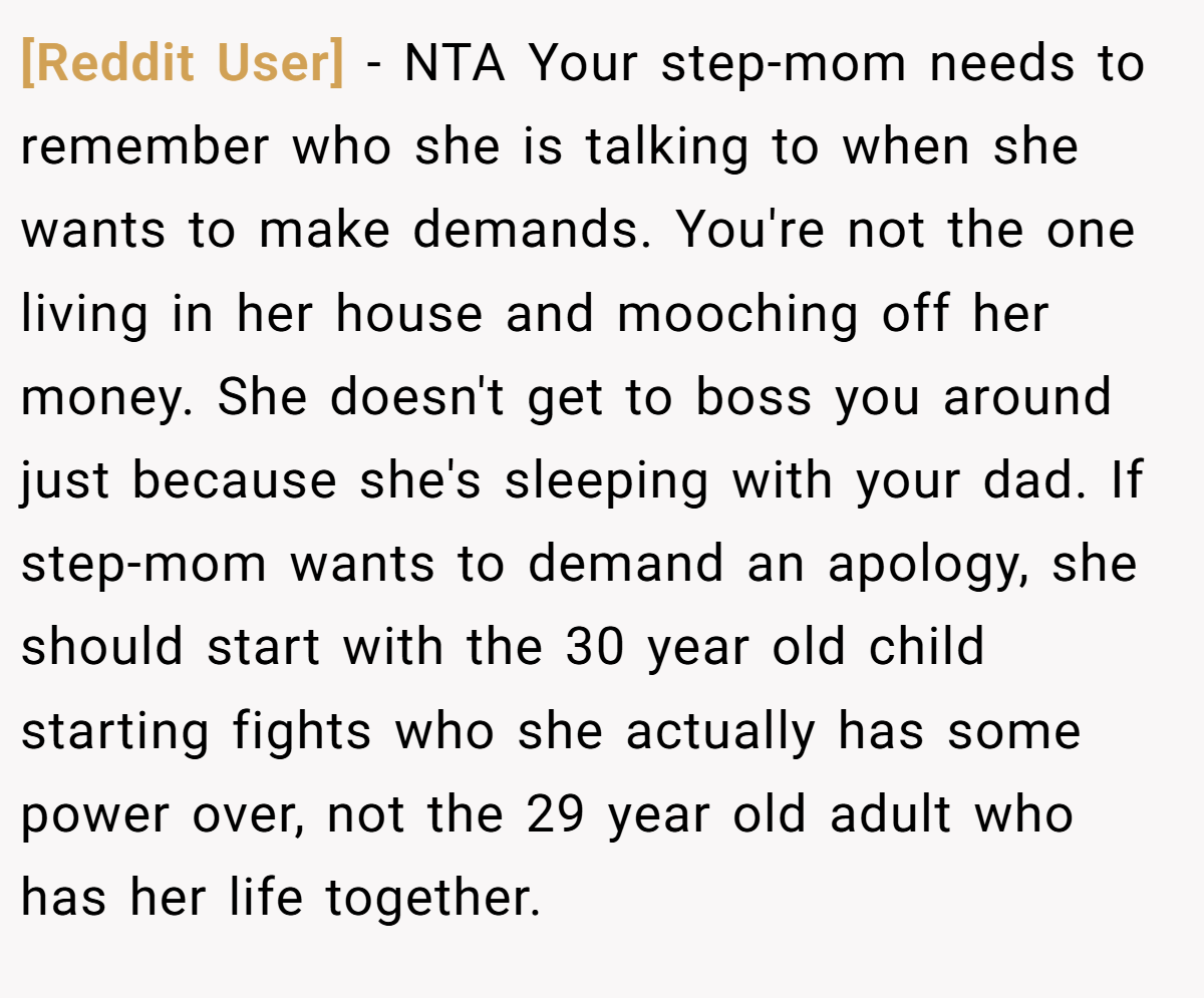[Reddit User] − NTA Your step-mom needs to remember who she is talking to when she wants to make demands. You're not the one living in her house and mooching off her money. She doesn't get to boss you around just because she's sleeping with your dad. If step-mom wants to demand an apology, she should start with the 30 year old child starting fights who she actually has some power over, not the 29 year old adult who has her life together.