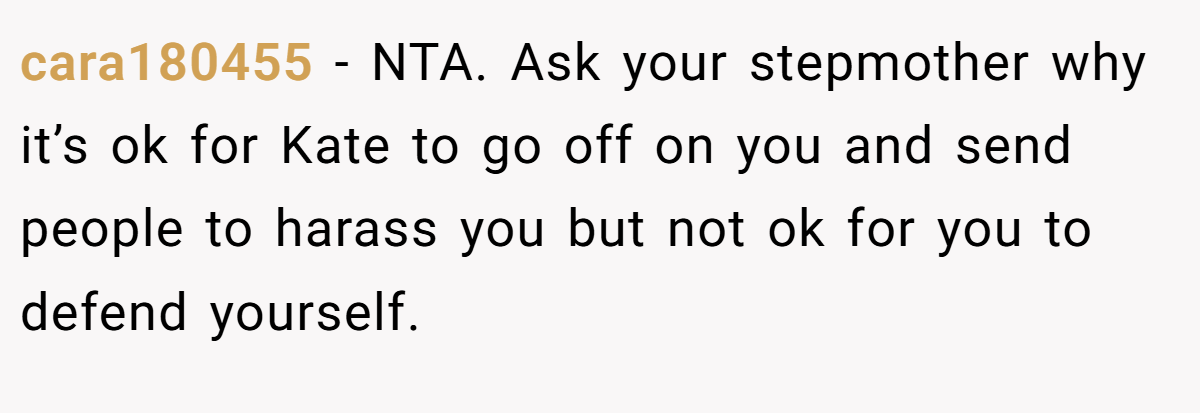 cara180455 − NTA. Ask your stepmother why it’s ok for Kate to go off on you and send people to harass you but not ok for you to defend yourself.