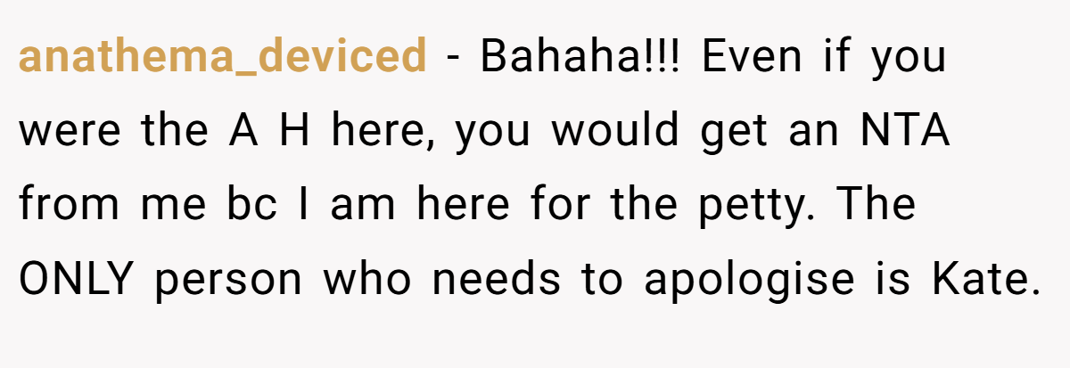 anathema_deviced − Bahaha!!! Even if you were the A H here, you would get an NTA from me bc I am here for the petty. The ONLY person who needs to apologise is Kate.