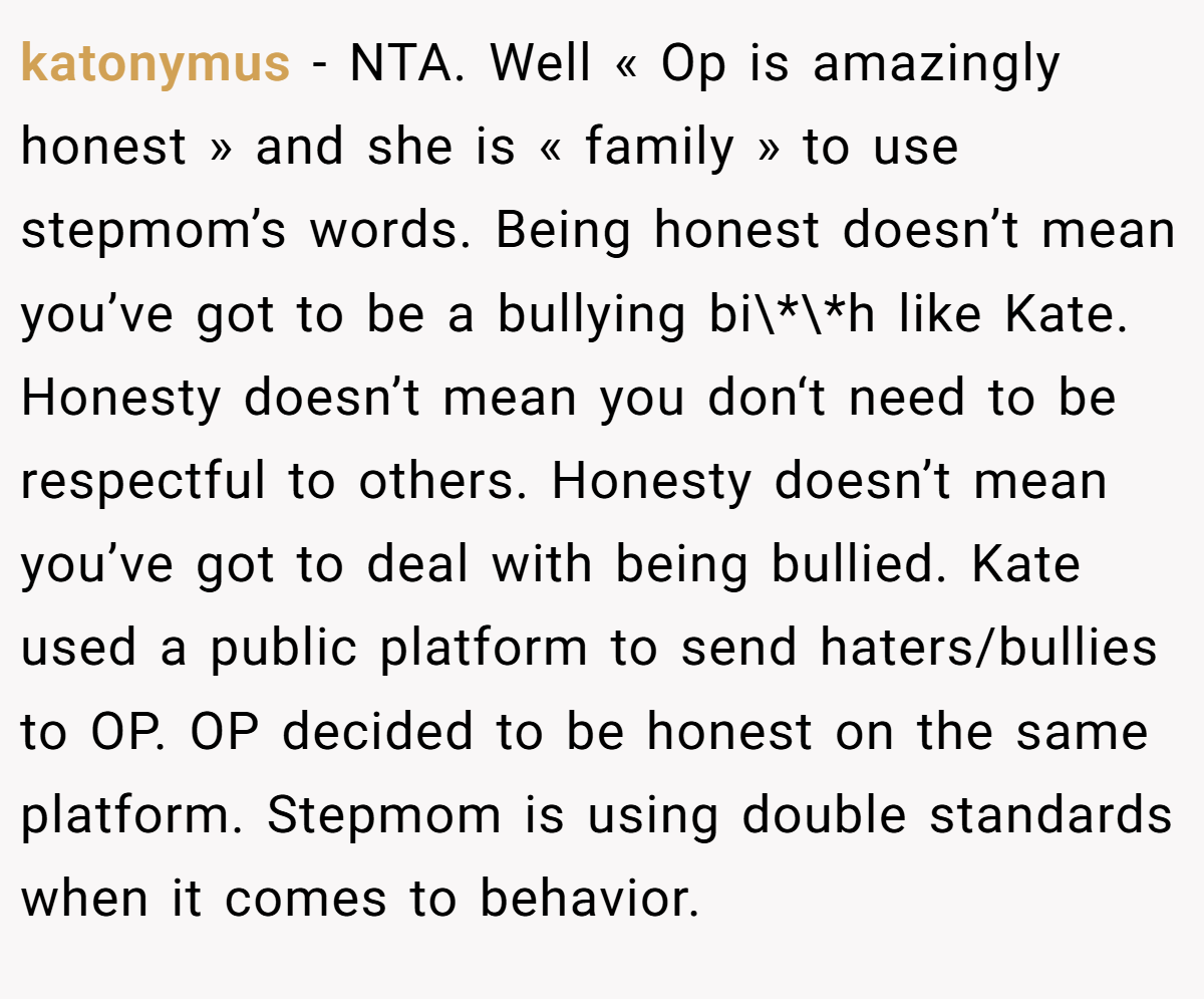 katonymus − NTA. Well « Op is amazingly honest » and she is « family » to use stepmom’s words. Being honest doesn’t mean you’ve got to be a bullying bi\*\*h like Kate. Honesty doesn’t mean you don‘t need to be respectful to others. Honesty doesn’t mean you’ve got to deal with being bullied. Kate used a public platform to send haters/bullies to OP. OP decided to be honest on the same platform. Stepmom is using double standards when it comes to behavior.