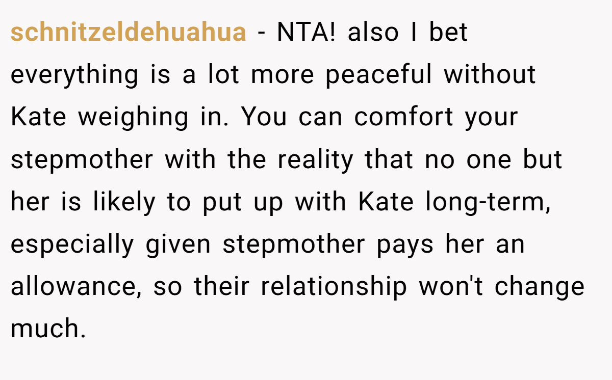 schnitzeldehuahua − NTA! also I bet everything is a lot more peaceful without Kate weighing in. You can comfort your stepmother with the reality that no one but her is likely to put up with Kate long-term, especially given stepmother pays her an allowance, so their relationship won't change much.