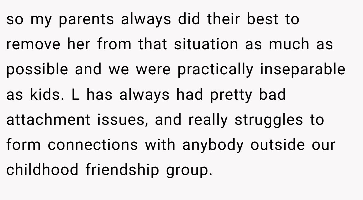 so my parents always did their best to remove her from that situation as much as possible and we were practically inseparable as kids. L has always had pretty bad attachment issues, and really struggles to form connections with anybody outside our childhood friendship group.