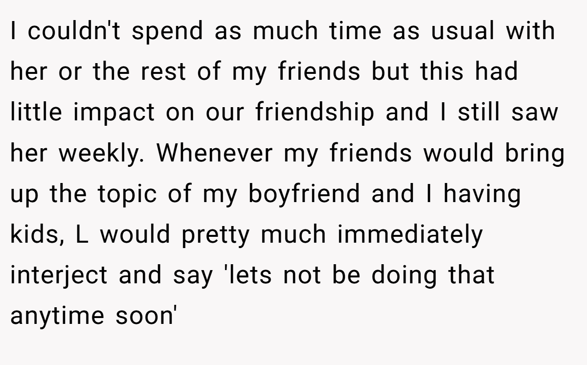 I couldn't spend as much time as usual with her or the rest of my friends but this had little impact on our friendship and I still saw her weekly. Whenever my friends would bring up the topic of my boyfriend and I having kids, L would pretty much immediately interject and say 'lets not be doing that anytime soon'