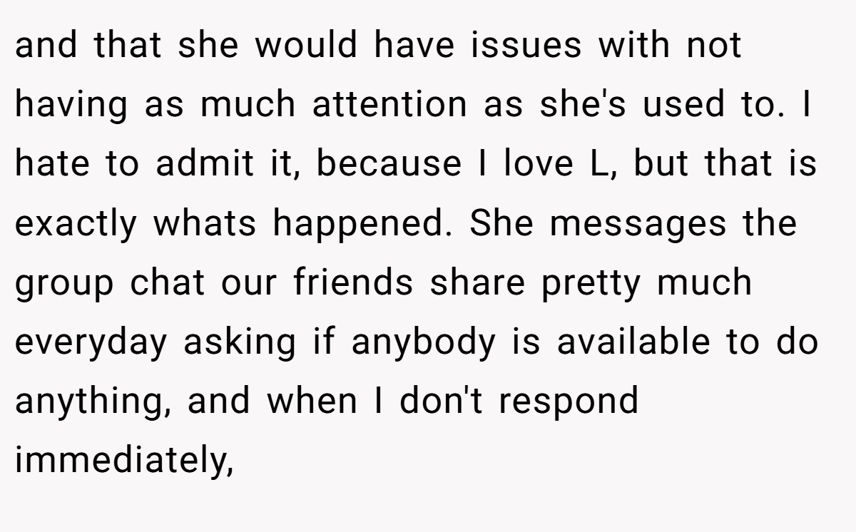 and that she would have issues with not having as much attention as she's used to. I hate to admit it, because I love L, but that is exactly whats happened. She messages the group chat our friends share pretty much everyday asking if anybody is available to do anything, and when I don't respond immediately,