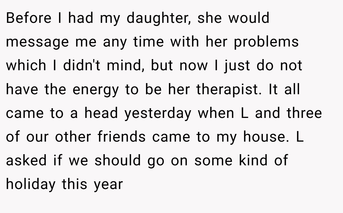 Before I had my daughter, she would message me any time with her problems which I didn't mind, but now I just do not have the energy to be her therapist. It all came to a head yesterday when L and three of our other friends came to my house. L asked if we should go on some kind of holiday this year