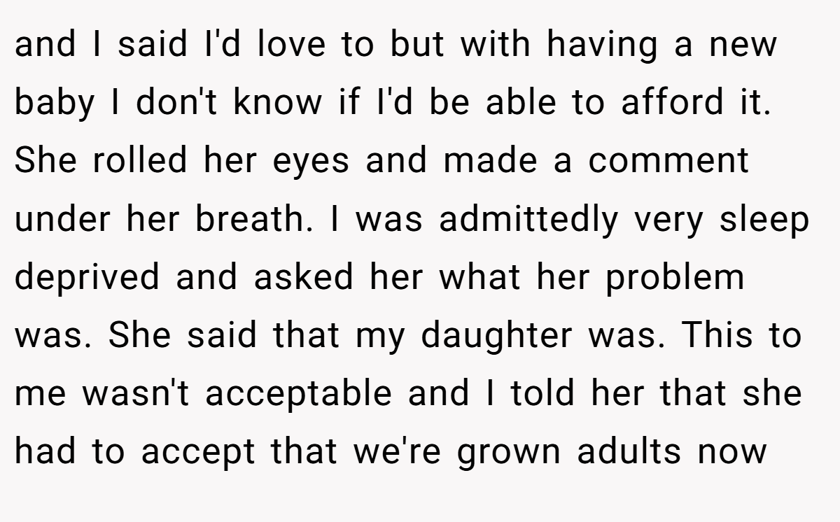 and I said I'd love to but with having a new baby I don't know if I'd be able to afford it. She rolled her eyes and made a comment under her breath. I was admittedly very sleep deprived and asked her what her problem was. She said that my daughter was. This to me wasn't acceptable and I told her that she had to accept that we're grown adults now