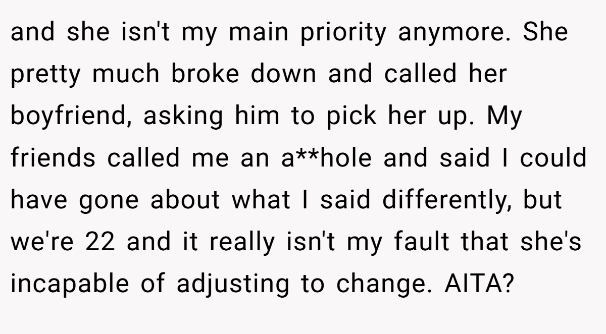 and she isn't my main priority anymore. She pretty much broke down and called her boyfriend, asking him to pick her up. My friends called me an a**hole and said I could have gone about what I said differently, but we're 22 and it really isn't my fault that she's incapable of adjusting to change. AITA?